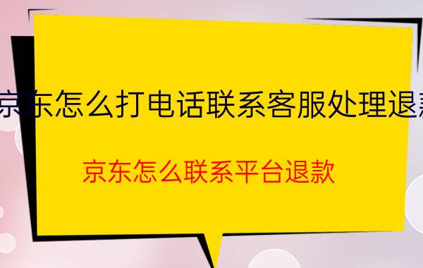 京东怎么打电话联系客服处理退款 京东怎么联系平台退款？